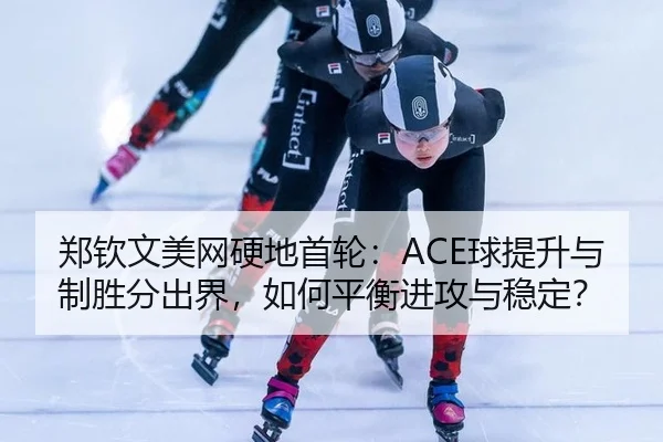 郑钦文美网硬地首轮：ACE球提升与制胜分出界，如何平衡进攻与稳定？