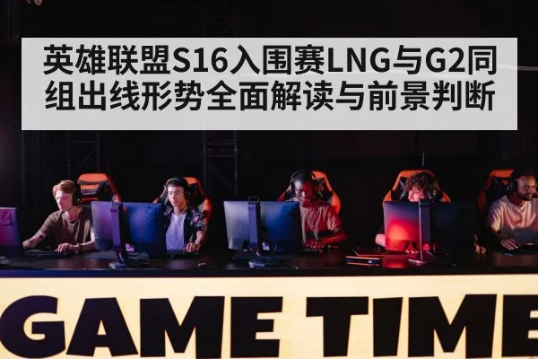 英雄联盟S16入围赛LNG与G2同组出线形势全面解读与前景判断
