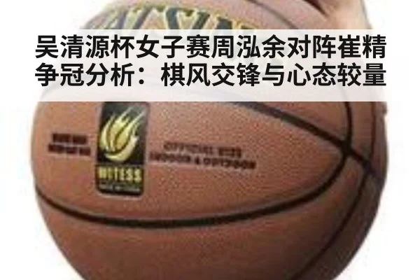 吴清源杯女子赛周泓余对阵崔精争冠分析：棋风交锋与心态较量