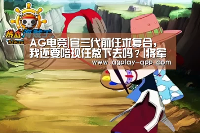 AG电竞|官三代前任求复合，我还要陪现任熬下去吗？|将军知道